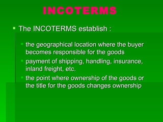INCOTERMS The INCOTERMS establish : the geographical location where the buyer becomes responsible for the goods payment of shipping, handling, insurance, inland freight, etc. the point where ownership of the goods or the title for the goods changes ownership 