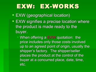 EXW:  EX-WORKS EXW (geographical location) EXW signifies a precise location where the product is made ready to the buyer. When offering a  EXW  quotation:  the price includes only those costs involved up to an agreed point of origin, usually the shipper’s factory.  The shipper/seller places the product at the control of the buyer at a concurred place, date, time, etc. 