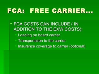 FCA:  FREE  CARRIER... FCA COSTS CAN INCLUDE ( IN ADDITION TO THE EXW COSTS): Loading on board carrier Transportation to the carrier Insurance coverage to carrier (optional) 