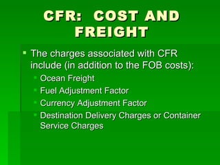 CFR:  COST AND FREIGHT The charges associated with CFR include (in addition to the FOB costs): Ocean Freight Fuel Adjustment Factor Currency Adjustment Factor Destination Delivery Charges or Container Service Charges 