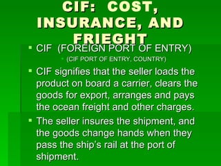CIF:  COST , INSURANCE, AND FRIEGHT CIF  (FOREIGN PORT OF ENTRY) (CIF PORT OF ENTRY, COUNTRY) CIF signifies that the seller loads the product on board a carrier, clears the goods for export, arranges and pays the ocean freight and other charges.  The seller insures the shipment, and the goods change hands when they pass the ship’s rail at the port of shipment. 