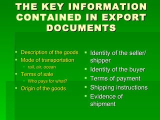 THE KEY INFORMATION  CONTAINED  IN EXPORT DOCUMENTS Description of the goods Mode of transportation rail, air, ocean Terms of sale Who pays for what? Origin of the goods Identity of the seller/shipper Identity of the buyer Terms of payment Shipping instructions Evidence of shipment 
