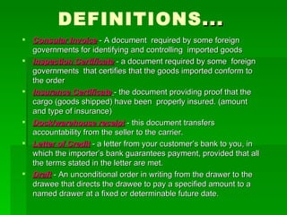 DEFINITIONS ... Consular Invoice  - A document  required by some foreign governments for identifying and controlling  imported goods Inspection Certificate  - a document required by some  foreign governments  that certifies that the goods imported conform to the order Insurance Certificate   - the document providing proof that the cargo (goods shipped) have been  properly insured. (amount and type of insurance) Dock/warehouse receipt  - this document transfers accountability from the seller to the carrier. Letter of Credit  - a letter from your customer’s bank to you, in which the importer’s bank guarantees payment, provided that all the terms stated in the letter are met. Draft  - An unconditional order in writing from the drawer to the drawee that directs the drawee to pay a specified amount to a named drawer at a fixed or determinable future date. 