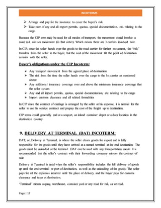 INCOTERMS
Page | 17
 Arrange and pay for the insurance to cover the buyer’s risk
 Take care of any and all export permits, quotas, special documentation, etc. relating to the
cargo
Because the CIP term may be used for all modes of transport, the movement could involve a
road, rail, and sea movement (in that order). Which means there are 3 carriers involved here.
In CIP, once the seller hands over the goods to the road carrier for further movement, the “risk”
transfers from the seller to the buyer, but the cost of the movement till the point of destination
remains with the seller.
Buyer’s obligations under the CIP Incoterm:
 Any transport movement from the agreed place of destination
 The risk from the time the seller hands over the cargo to the 1st carrier as mentioned
above
 Any additional insurance coverage over and above the minimum insurance coverage that
the seller covers
 Any and all import permits, quotas, special documentation, etc. relating to the cargo
 Import customs clearance and all related formalities
In CIP since the contract of carriage is arranged by the seller at his expense, it is normal for the
seller to use his service contract and prepay the cost of the freight up to destination.
CIP terms could generally end at a seaport, an inland container depot or a door location in the
destination country.
9. DELIVERY AT TERMINAL (DAT) INCOTERM:
DAT, or, Delivery at Terminal, is where the seller clears goods for export and is fully
responsible for the goods until they have arrived at a named terminal at the end destination. The
goods must be unloaded at the terminal. DAT can be used with any transportation mode. It is
recommended that the seller’s contract with their forwarding company mirrors the contract of
sale.
Delivery at Terminal is used when the seller’s responsibility includes the full delivery of goods
up until the end terminal or port of destination, as well as the unloading of the goods. The seller
pays for all the expenses incurred until the place of delivery and the buyer pays for customs
clearance and taxes at destination.
‘Terminal’ means a quay, warehouse, container yard or any road for rail, air or road.
 