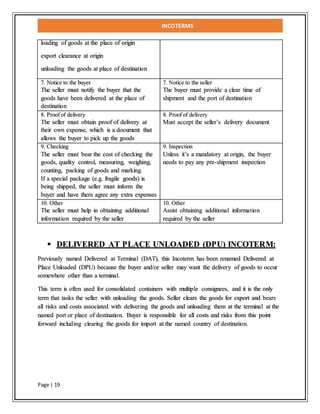 INCOTERMS
Page | 19
loading of goods at the place of origin
export clearance at origin
unloading the goods at place of destination
7. Notice to the buyer
The seller must notify the buyer that the
goods have been delivered at the place of
destination
7. Notice to the seller
The buyer must provide a clear time of
shipment and the port of destination
8. Proof of delivery
The seller must obtain proof of delivery at
their own expense, which is a document that
allows the buyer to pick up the goods
8. Proof of delivery
Must accept the seller’s delivery document
9. Checking
The seller must bear the cost of checking the
goods, quality control, measuring, weighing,
counting, packing of goods and marking.
If a special package (e.g. fragile goods) is
being shipped, the seller must inform the
buyer and have them agree any extra expenses
9. Inspection
Unless it’s a mandatory at origin, the buyer
needs to pay any pre-shipment inspection
10. Other
The seller must help in obtaining additional
information required by the seller
10. Other
Assist obtaining additional information
required by the seller
 DELIVERED AT PLACE UNLOADED (DPU) INCOTERM:
Previously named Delivered at Terminal (DAT), this Incoterm has been renamed Delivered at
Place Unloaded (DPU) because the buyer and/or seller may want the delivery of goods to occur
somewhere other than a terminal.
This term is often used for consolidated containers with multiple consignees, and it is the only
term that tasks the seller with unloading the goods. Seller clears the goods for export and bears
all risks and costs associated with delivering the goods and unloading them at the terminal at the
named port or place of destination. Buyer is responsible for all costs and risks from this point
forward including clearing the goods for import at the named country of destination.
 