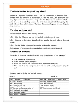 INCOTERMS
Page | 2
Who is responsible for publishing them?
Incoterms is a registered trademark of the ICC. The ICC is responsible for publishing them.
Incoterms were first introduced in 1936 by the ICC Since then, the ICC has updated the rules
every 10 years. They are imp because 1: they define the obligations and cost between both
parties involved in trade.2: They determine the distribution & transfer of risks regarding the
goods delivered from seller to buyer.3: They clear the sharing of expenses between the parties
during transport.
Why they are important?
They are important because of the following reasons.
1: They define the obligations and cost between both parties involved in trade.
2: They determine the distribution & transfer of risks regarding the goods delivered from seller
to buyer.
3: They clear the sharing of expenses between the parties during transport.
The importance of Incoterms and how they facilitate world trade cannot be denied.
Functions of Incoterms
The function of Incoterms is identified through the acknowledgement of four “moments”:
 Who pays for the main transport?
 Where does the delivery take place?
 Where and when the risk is transferred from the Seller to the Buyer?
 Who bears all the fees arising from transport, issue of documents, insurance of goods
etc.?
The eleven rules are divided into two main groups:
Group A Group B
MULTIMODAL TRANSPORT SEA AND WATERWAYS TRANSPORT
EXW (Ex works) FAS (free alongside ship)
FCA (free carrier) FOB (free on board)
CPT (carriage paid to) CFR (cost and freight)
CIP (carriage and insurance paid to) CIF (cost, insurance and freight)
DAT (delivered at terminal)
DAP (delivered at place)
DDP (delivery duty paid)
 