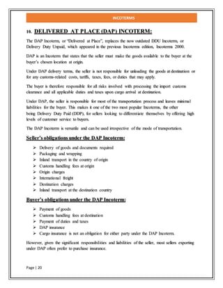 INCOTERMS
Page | 20
10. DELIVERED AT PLACE (DAP) INCOTERM:
The DAP Incoterm, or “Delivered at Place”, replaces the now outdated DDU Incoterm, or
Delivery Duty Unpaid, which appeared in the previous Incoterms edition, Incoterms 2000.
DAP is an Incoterm that states that the seller must make the goods available to the buyer at the
buyer’s chosen location at origin.
Under DAP delivery terms, the seller is not responsible for unloading the goods at destination or
for any customs-related costs, tariffs, taxes, fees, or duties that may apply.
The buyer is therefore responsible for all risks involved with processing the import customs
clearance and all applicable duties and taxes upon cargo arrival at destination.
Under DAP, the seller is responsible for most of the transportation process and leaves minimal
liabilities for the buyer. This makes it one of the two most popular Incoterms, the other
being Delivery Duty Paid (DDP), for sellers looking to differentiate themselves by offering high
levels of customer service to buyers.
The DAP Incoterm is versatile and can be used irrespective of the mode of transportation.
Seller’s obligations under the DAP Incoterm:
 Delivery of goods and documents required
 Packaging and wrapping
 Inland transport in the country of origin
 Customs handling fees at origin
 Origin charges
 International freight
 Destination charges
 Inland transport at the destination country
Buyer’s obligations under the DAP Incoterm:
 Payment of goods
 Customs handling fees at destination
 Payment of duties and taxes
 DAP insurance
 Cargo insurance is not an obligation for either party under the DAP Incoterm.
However, given the significant responsibilities and liabilities of the seller, most sellers exporting
under DAP often prefer to purchase insurance.
 