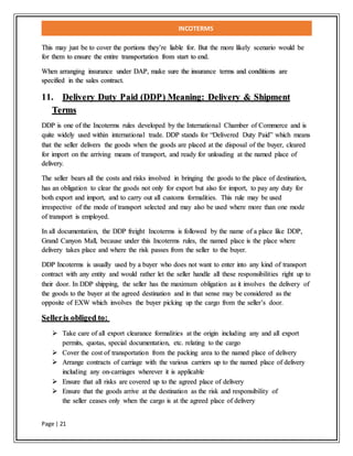 INCOTERMS
Page | 21
This may just be to cover the portions they’re liable for. But the more likely scenario would be
for them to ensure the entire transportation from start to end.
When arranging insurance under DAP, make sure the insurance terms and conditions are
specified in the sales contract.
11. Delivery Duty Paid (DDP) Meaning: Delivery & Shipment
Terms
DDP is one of the Incoterms rules developed by the International Chamber of Commerce and is
quite widely used within international trade. DDP stands for “Delivered Duty Paid” which means
that the seller delivers the goods when the goods are placed at the disposal of the buyer, cleared
for import on the arriving means of transport, and ready for unloading at the named place of
delivery.
The seller bears all the costs and risks involved in bringing the goods to the place of destination,
has an obligation to clear the goods not only for export but also for import, to pay any duty for
both export and import, and to carry out all customs formalities. This rule may be used
irrespective of the mode of transport selected and may also be used where more than one mode
of transport is employed.
In all documentation, the DDP freight Incoterms is followed by the name of a place like DDP,
Grand Canyon Mall, because under this Incoterms rules, the named place is the place where
delivery takes place and where the risk passes from the seller to the buyer.
DDP Incoterms is usually used by a buyer who does not want to enter into any kind of transport
contract with any entity and would rather let the seller handle all these responsibilities right up to
their door. In DDP shipping, the seller has the maximum obligation as it involves the delivery of
the goods to the buyer at the agreed destination and in that sense may be considered as the
opposite of EXW which involves the buyer picking up the cargo from the seller’s door.
Selleris obliged to:
 Take care of all export clearance formalities at the origin including any and all export
permits, quotas, special documentation, etc. relating to the cargo
 Cover the cost of transportation from the packing area to the named place of delivery
 Arrange contracts of carriage with the various carriers up to the named place of delivery
including any on-carriages wherever it is applicable
 Ensure that all risks are covered up to the agreed place of delivery
 Ensure that the goods arrive at the destination as the risk and responsibility of
the seller ceases only when the cargo is at the agreed place of delivery
 