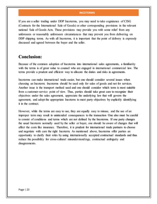 INCOTERMS
Page | 23
If you are a seller trading under DDP Incoterms, you may need to take cognizance of CISG
(Contracts for the International Sale of Goods) or other corresponding provisions in the relevant
national Sale of Goods Acts. These provisions may provide you with some relief from any
unforeseen or reasonably unforeseen circumstances that may prevent you from delivering on
DDP shipping terms. As with all Incoterms, it is important that the point of delivery is expressly
discussed and agreed between the buyer and the seller.
Conclusion:
Because of the common adoption of Incoterms into international sales agreements, a familiarity
with the terms is of great value to counsel who are engaged in international commercial law. The
terms provide a prudent and efficient way to allocate the duties and risks in agreements.
Incoterms can make international trade easier, but one should consider several issues when
choosing an Incoterm. Incoterms should be used only for sales of goods and not for services.
Another issue is the transport method used and one should consider which term is most suitable
from a customer-service point of view. Thus, parties should take great care to recognize their
objectives under the sales agreement, appreciate the underlying law that will govern the
agreement, and adopt the appropriate Incoterm to meet party objectives by explicitly identifying
it in the contract.
However, while the terms are easy to use, they are equally easy to misuse, and the use of an
improper term may result in unintended consequences to the transaction One also must be careful
to consist of conditions and terms which are not defined by the Incoterms. If one party changes
the usual Incoterm normally used by the seller or buyer, one should be aware of changes that will
affect the costs like insurance. Therefore, it is prudent for international trade partners to choose
and negotiate with care the right Incoterm. As mentioned above, Incoterms offer parties an
opportunity to clarify their roles by using internationally accepted contractual standards and thus
reduce the possibility for cross-cultural misunderstandings, contractual ambiguity and
disagreements.
 
