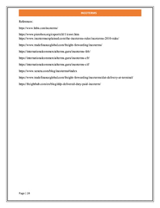 INCOTERMS
Page | 24
References:
https://www.linbis.com/incoterms/
https://www.pierobon.org/export/ch11/exwr.htm
https://www.incotermsexplained.com/the-incoterms-rules/incoterms-2010-rules/
https://www.tradefinanceglobal.com/freight-forwarding/incoterms/
https://internationalcommercialterms.guru/incoterms-fob/
https://internationalcommercialterms.guru/incoterms-cfr/
https://internationalcommercialterms.guru/incoterms-cif/
https://www.xeneta.com/blog/incoterms#index
https://www.tradefinanceglobal.com/freight-forwarding/incoterms/dat-delivery-at-terminal/
https://freighthub.com/en/blog/ddp-delivered-duty-paid-incoterm/
 