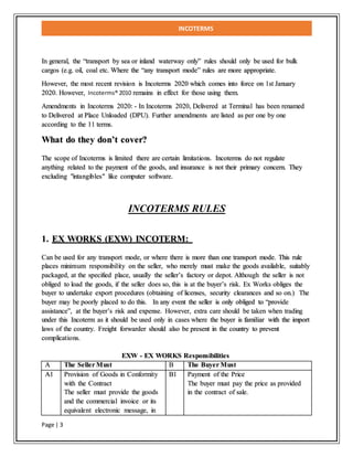 INCOTERMS
Page | 3
In general, the “transport by sea or inland waterway only” rules should only be used for bulk
cargos (e.g. oil, coal etc. Where the “any transport mode” rules are more appropriate.
However, the most recent revision is Incoterms 2020 which comes into force on 1st January
2020. However, Incoterms® 2010 remains in effect for those using them.
Amendments in Incoterms 2020: - In Incoterms 2020, Delivered at Terminal has been renamed
to Delivered at Place Unloaded (DPU). Further amendments are listed as per one by one
according to the 11 terms.
What do they don’t cover?
The scope of Incoterms is limited there are certain limitations. Incoterms do not regulate
anything related to the payment of the goods, and insurance is not their primary concern. They
excluding "intangibles" like computer software.
INCOTERMS RULES
1. EX WORKS (EXW) INCOTERM:
Can be used for any transport mode, or where there is more than one transport mode. This rule
places minimum responsibility on the seller, who merely must make the goods available, suitably
packaged, at the specified place, usually the seller’s factory or depot. Although the seller is not
obliged to load the goods, if the seller does so, this is at the buyer’s risk. Ex Works obliges the
buyer to undertake export procedures (obtaining of licenses, security clearances and so on.)   The
buyer may be poorly placed to do this.   In any event the seller is only obliged to “provide
assistance”, at the buyer’s risk and expense. However, extra care should be taken when trading
under this Incoterm as it should be used only in cases where the buyer is familiar with the import
laws of the country. Freight forwarder should also be present in the country to prevent
complications.
EXW - EX WORKS Responsibilities
A The Seller Must B The Buyer Must
A1 Provision of Goods in Conformity
with the Contract
The seller must provide the goods
and the commercial invoice or its
equivalent electronic message, in
B1 Payment of the Price
The buyer must pay the price as provided
in the contract of sale.
 