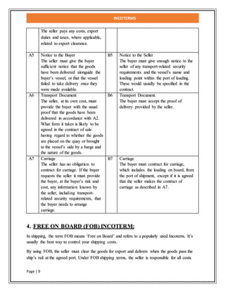 INCOTERMS
Page | 9
The seller pays any costs, export
duties and taxes, where applicable,
related to export clearance.
A5 Notice to the Buyer
The seller must give the buyer
sufficient notice that the goods
have been delivered alongside the
buyer’s vessel, or that the vessel
failed to take delivery once they
were made available.
B5 Notice to the Seller
The buyer must give enough notice to the
seller of any transport-related security
requirements and the vessel’s name and
loading point within the port of loading.
These would usually be specified in the
contract.
A6 Transport Document
The seller, at its own cost, must
provide the buyer with the usual
proof that the goods have been
delivered in accordance with A2.
What form it takes is likely to be
agreed in the contract of sale
having regard to whether the goods
are placed on the quay or brought
to the vessel’s side by a barge and
the nature of the goods.
B6 Transport Document.
The buyer must accept the proof of
delivery provided by the seller.
A7 Carriage
The seller has no obligation to
contract for carriage. If the buyer
requests the seller it must provide
the buyer, at the buyer’s risk and
cost, any information known by
the seller, including transport-
related security requirements, that
the buyer needs to arrange
carriage.
B7 Carriage
The buyer must contract for carriage,
which includes the loading on board, from
the port of shipment, except if it is agreed
that the seller makes the contract of
carriage as described in A7.
4. FREE ON BOARD (FOB) INCOTERM:
In shipping, the term FOB means ‘Free on Board’ and refers to a popularly used Incoterm. It’s
usually the best way to control your shipping costs.
By using FOB, the seller must clear the goods for export and delivers when the goods pass the
ship’s rail at the agreed port. Under FOB shipping terms, the seller is responsible for all costs
 