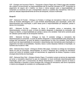 CIP - Carriage and Insurance Paid to - Transporte e Seguro Pagos até. O frete é pago pelo vendedor 
até o destino convencionado; as responsabilidades são as mesmas indicadas na CPT, acrescidas do 
pagamento de seguro até o destino; os riscos e danos passam para a responsabilidade do 
comprador no momento em que o transportador assume a custódia das mercadorias. Este termo 
pode ser utilizado idependentemente da forma de transporte, inclusive multimodal. 
Grupo D 
DAF - Delivered At Frontier - Entregue na Fonteira. A entrega da mercadoria é feita em um ponto 
antes da fronteira alfandegária com o país limítrofe desembaraçada para exportação, porém não 
desembaraçada para importação; a partir desse ponto a responsabilidade por despesas, perdas e 
danos é do comprador. 
DES - Delivered Ex-Ship - Entregue no Navio. O vendedor coloca a mercadoria, não 
desembaraçada, a bordo do navio, no porto de destino designado, à disposição do comprador; até 
chegar ao destino, a responsabilidade por perdas e danos é do vendedor. Este termo somente pode 
ser utilizado quando tratar-se de transporte marítimo. 
DEQ - Delivered Ex-Quay - Entregue no Cais. O vendedor entrega a mercadoria não 
desembaraçada ao comprador, no porto de destino designado; a responsabilidade pelas despesas de 
entrega das mercadorias ao porto de destino e desembarque no cais é do vendedor. Este Incoterm 
prevê que é de responsabilidade do comprador o desembaraço das mercadorias para importação e o 
pagamento de todas as formalidades, impostos, taxas e outras despesas relativas à importação, ao 
contrário dos Incoterms 1990. 
DDU - Delivered Duty Unpaid - Entregues Direitos Não-pagos. Consiste na entrega de mercadorias 
dentro do país do comprador, descarregadas; os riscos e despesas até a entrega da mercadoria 
correm por conta do vendedor exceto as decorrentes do pagamento de direitos, impostos e outros 
encargos decorrentes da importação. 
DDP - Delivered Duty Paid - Entregue Direitos Pagos. O vendedor cumpre os termos de negociação 
ao tornar a mercadoria disponível no país do importador no local combinado desembaraçada para 
importação, porém sem o compromisso de efetuar desembarque; o vendedor assume os riscos e 
custos referentes a impostos e outros encargos até a entrega da mercadoria; este termo representa 
o máximo de obrigação do vendedor em contraposição ao EXW. 
