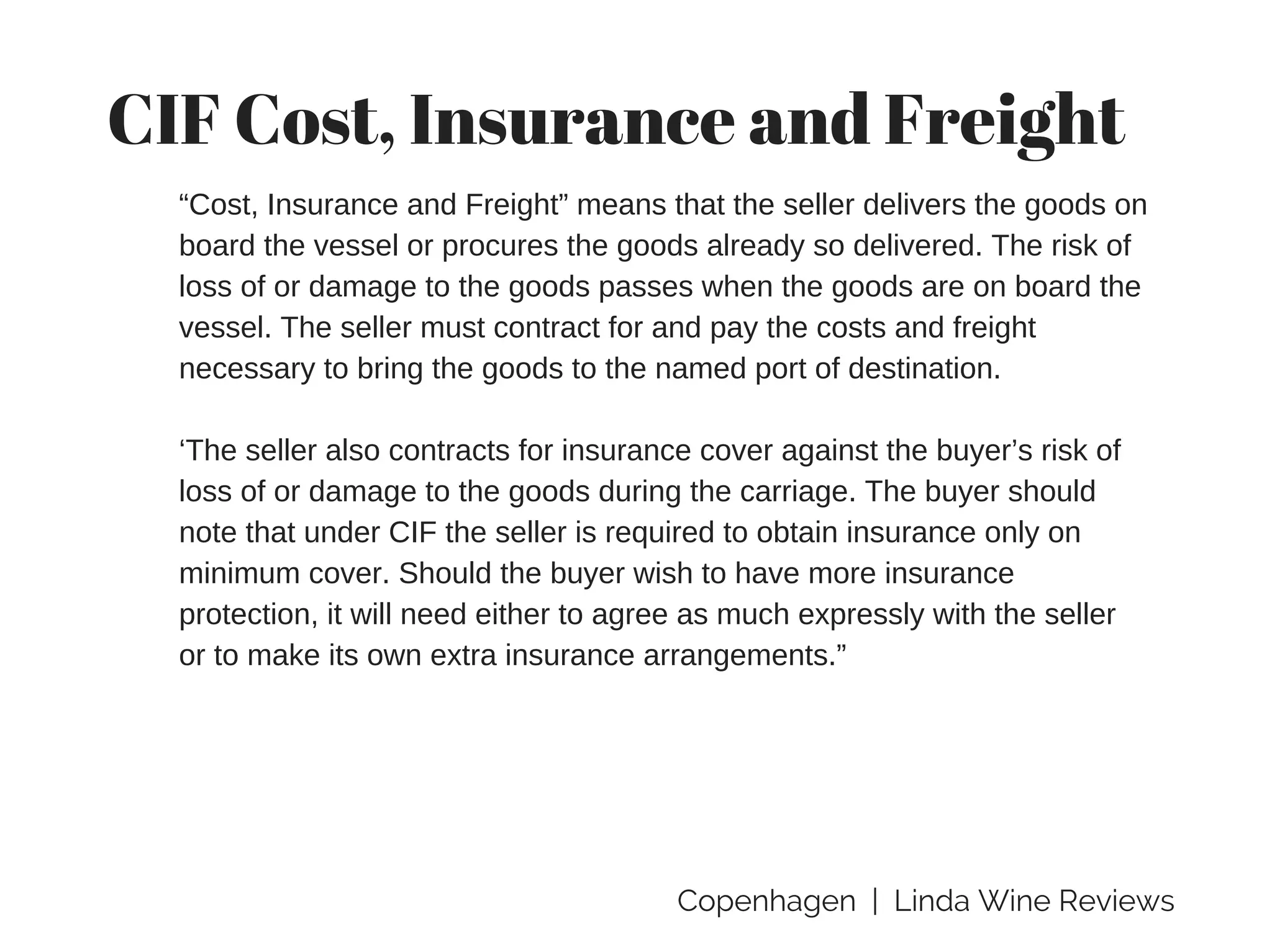 Copenhagen | Linda Wine Reviews
CIF Cost, Insurance and Freight
“Cost, Insurance and Freight” means that the seller delivers the goods on
board the vessel or procures the goods already so delivered. The risk of
loss of or damage to the goods passes when the goods are on board the
vessel. The seller must contract for and pay the costs and freight
necessary to bring the goods to the named port of destination.
‘The seller also contracts for insurance cover against the buyer’s risk of
loss of or damage to the goods during the carriage. The buyer should
note that under CIF the seller is required to obtain insurance only on
minimum cover. Should the buyer wish to have more insurance
protection, it will need either to agree as much expressly with the seller
or to make its own extra insurance arrangements.”
 