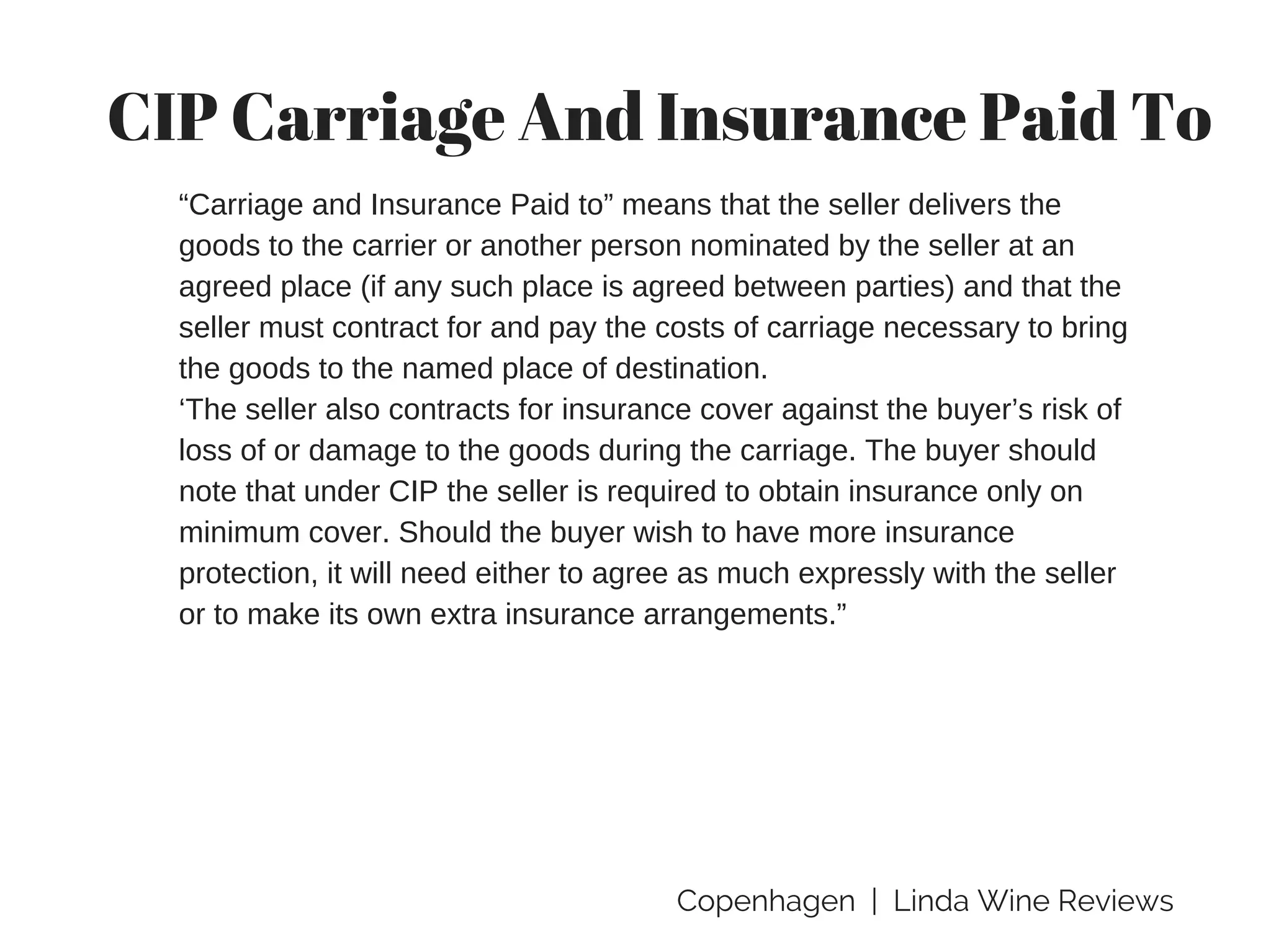 Copenhagen | Linda Wine Reviews
CIP Carriage And Insurance Paid To
“Carriage and Insurance Paid to” means that the seller delivers the
goods to the carrier or another person nominated by the seller at an
agreed place (if any such place is agreed between parties) and that the
seller must contract for and pay the costs of carriage necessary to bring
the goods to the named place of destination.
‘The seller also contracts for insurance cover against the buyer’s risk of
loss of or damage to the goods during the carriage. The buyer should
note that under CIP the seller is required to obtain insurance only on
minimum cover. Should the buyer wish to have more insurance
protection, it will need either to agree as much expressly with the seller
or to make its own extra insurance arrangements.”
 