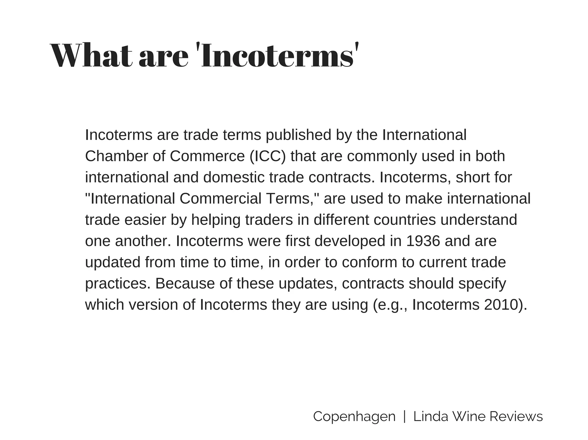 Copenhagen | Linda Wine Reviews
What are 'Incoterms'
Incoterms are trade terms published by the International
Chamber of Commerce (ICC) that are commonly used in both
international and domestic trade contracts. Incoterms, short for
"International Commercial Terms," are used to make international
trade easier by helping traders in different countries understand
one another. Incoterms were first developed in 1936 and are
updated from time to time, in order to conform to current trade
practices. Because of these updates, contracts should specify
which version of Incoterms they are using (e.g., Incoterms 2010).
 