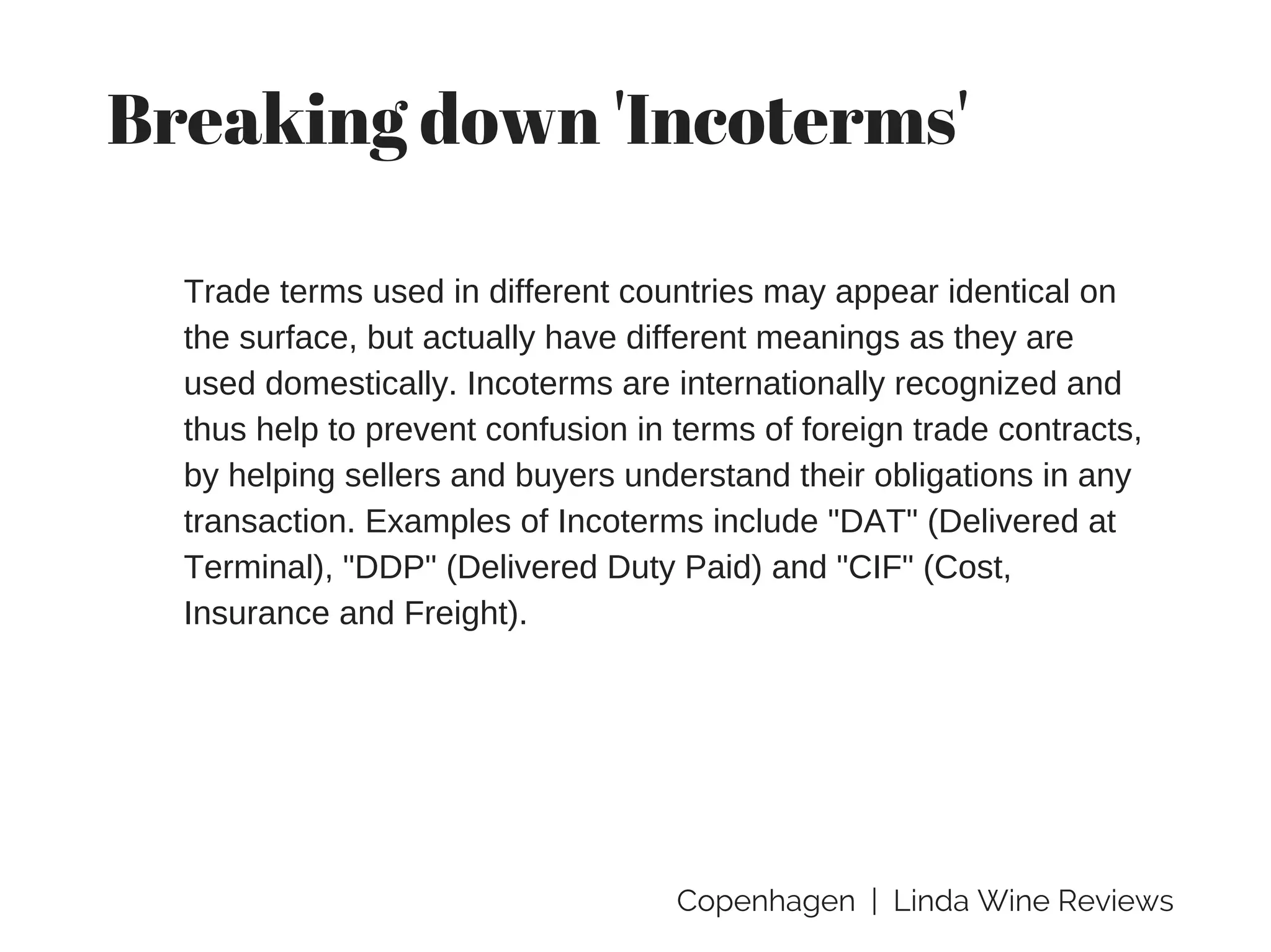 Copenhagen | Linda Wine Reviews
Breaking down 'Incoterms'
Trade terms used in different countries may appear identical on
the surface, but actually have different meanings as they are
used domestically. Incoterms are internationally recognized and
thus help to prevent confusion in terms of foreign trade contracts,
by helping sellers and buyers understand their obligations in any
transaction. Examples of Incoterms include "DAT" (Delivered at
Terminal), "DDP" (Delivered Duty Paid) and "CIF" (Cost,
Insurance and Freight).
 
