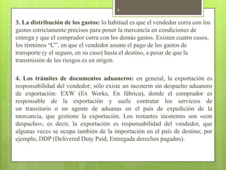 3. La distribución de los gastos: lo habitual es que el vendedor corra con los
gastos estrictamente precisos para poner la mercancía en condiciones de
entrega y que el comprador corra con los demás gastos. Existen cuatro casos,
los términos “C”, en que el vendedor asume el pago de los gastos de
transporte (y el seguro, en su caso) hasta el destino, a pesar de que la
transmisión de los riesgos es en origen.
4. Los trámites de documentos aduaneros: en general, la exportación es
responsabilidad del vendedor; sólo existe un incoterm sin despacho aduanero
de exportación: EXW (Ex Works, En fábrica), donde el comprador es
responsable de la exportación y suele contratar los servicios de
un transitario o un agente de aduanas en el país de expedición de la
mercancía, que gestione la exportación. Los restantes incoterms son «con
despacho»; es decir, la exportación es responsabilidad del vendedor, que
algunas veces se ocupa también de la importación en el país de destino; por
ejemplo, DDP (Delivered Duty Paid, Entregada derechos pagados).
4
 