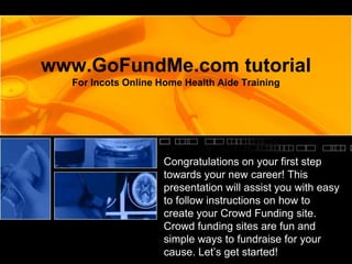 www.GoFundMe.com tutorial
For Incots Online Home Health Aide Training
Congratulations on your first step
towards your new career! This
presentation will assist you with easy
to follow instructions on how to
create your Crowd Funding site.
Crowd funding sites are fun and
simple ways to fundraise for your
cause. Let’s get started!
 