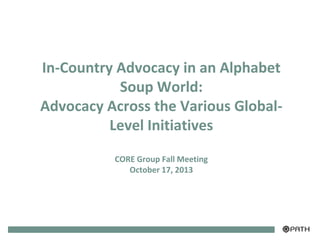 In-Country Advocacy in an Alphabet
Soup World:
Advocacy Across the Various GlobalLevel Initiatives
CORE Group Fall Meeting
October 17, 2013

 