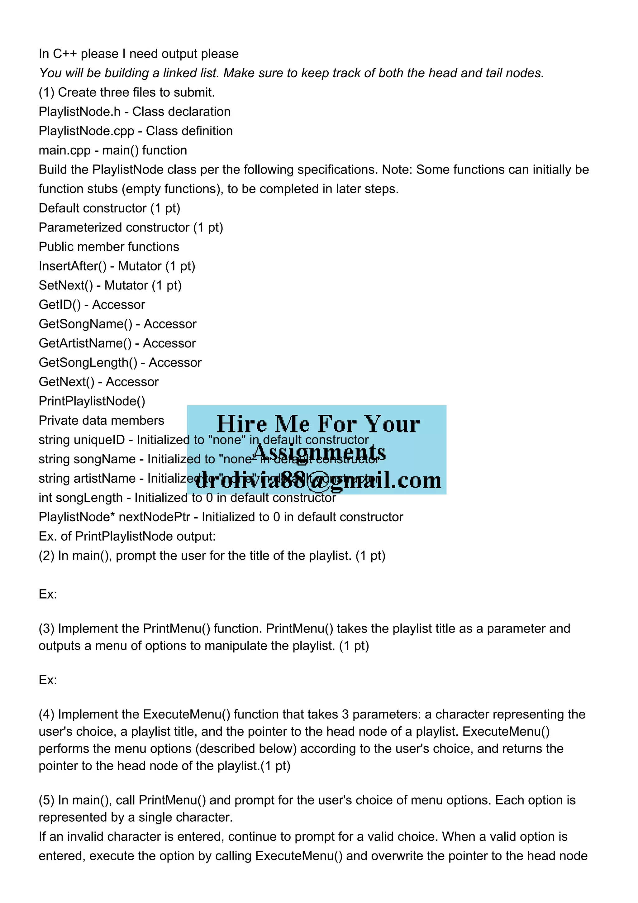 In C++ please I need output please
You will be building a linked list. Make sure to keep track of both the head and tail nodes.
(1) Create three files to submit.
PlaylistNode.h - Class declaration
PlaylistNode.cpp - Class definition
main.cpp - main() function
Build the PlaylistNode class per the following specifications. Note: Some functions can initially be
function stubs (empty functions), to be completed in later steps.
Default constructor (1 pt)
Parameterized constructor (1 pt)
Public member functions
InsertAfter() - Mutator (1 pt)
SetNext() - Mutator (1 pt)
GetID() - Accessor
GetSongName() - Accessor
GetArtistName() - Accessor
GetSongLength() - Accessor
GetNext() - Accessor
PrintPlaylistNode()
Private data members
string uniqueID - Initialized to "none" in default constructor
string songName - Initialized to "none" in default constructor
string artistName - Initialized to "none" in default constructor
int songLength - Initialized to 0 in default constructor
PlaylistNode* nextNodePtr - Initialized to 0 in default constructor
Ex. of PrintPlaylistNode output:
(2) In main(), prompt the user for the title of the playlist. (1 pt)
Ex:
(3) Implement the PrintMenu() function. PrintMenu() takes the playlist title as a parameter and
outputs a menu of options to manipulate the playlist. (1 pt)
Ex:
(4) Implement the ExecuteMenu() function that takes 3 parameters: a character representing the
user's choice, a playlist title, and the pointer to the head node of a playlist. ExecuteMenu()
performs the menu options (described below) according to the user's choice, and returns the
pointer to the head node of the playlist.(1 pt)
(5) In main(), call PrintMenu() and prompt for the user's choice of menu options. Each option is
represented by a single character.
If an invalid character is entered, continue to prompt for a valid choice. When a valid option is
entered, execute the option by calling ExecuteMenu() and overwrite the pointer to the head node
 