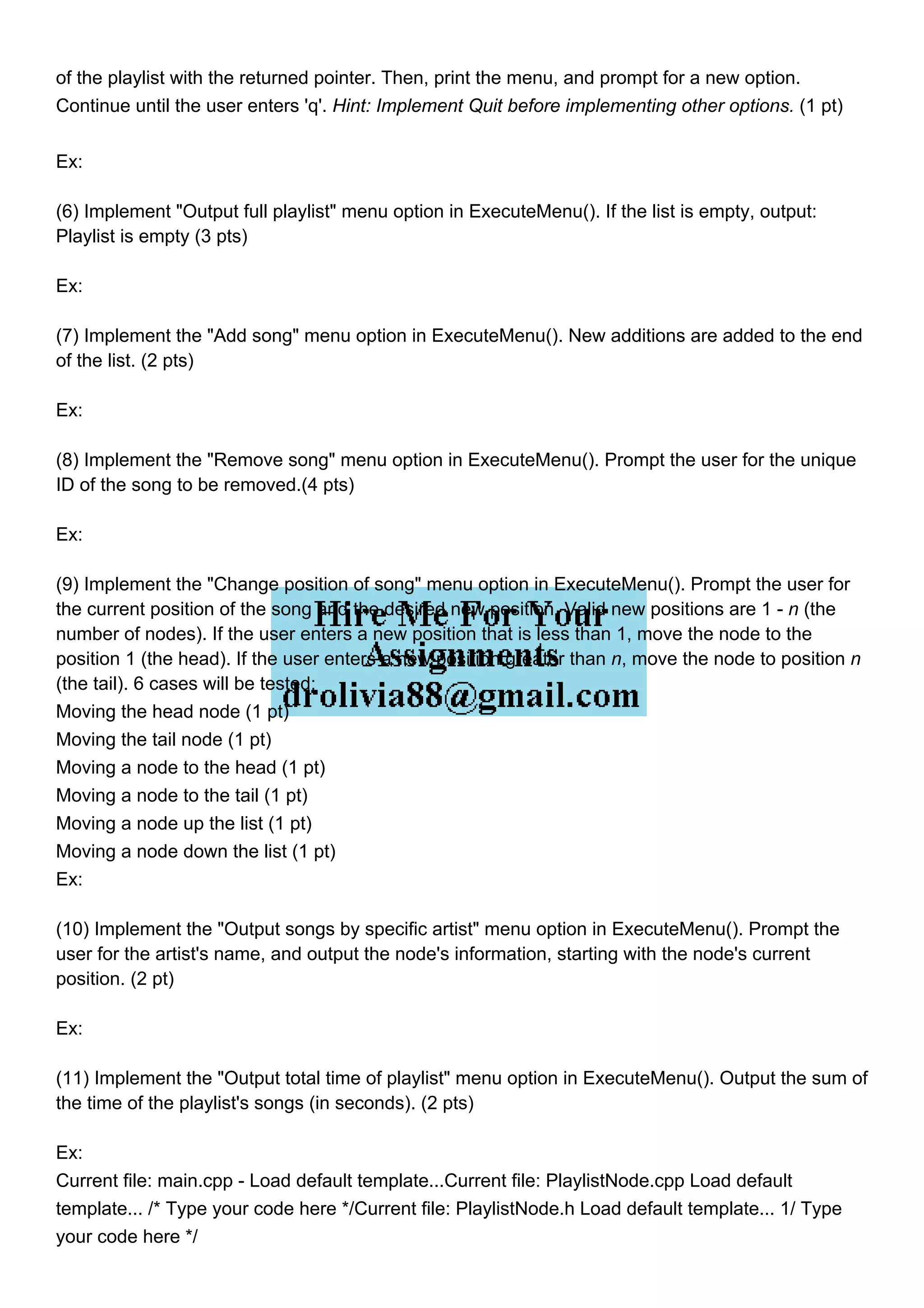 of the playlist with the returned pointer. Then, print the menu, and prompt for a new option.
Continue until the user enters 'q'. Hint: Implement Quit before implementing other options. (1 pt)
Ex:
(6) Implement "Output full playlist" menu option in ExecuteMenu(). If the list is empty, output:
Playlist is empty (3 pts)
Ex:
(7) Implement the "Add song" menu option in ExecuteMenu(). New additions are added to the end
of the list. (2 pts)
Ex:
(8) Implement the "Remove song" menu option in ExecuteMenu(). Prompt the user for the unique
ID of the song to be removed.(4 pts)
Ex:
(9) Implement the "Change position of song" menu option in ExecuteMenu(). Prompt the user for
the current position of the song and the desired new position. Valid new positions are 1 - n (the
number of nodes). If the user enters a new position that is less than 1, move the node to the
position 1 (the head). If the user enters a new position greater than n, move the node to position n
(the tail). 6 cases will be tested:
Moving the head node (1 pt)
Moving the tail node (1 pt)
Moving a node to the head (1 pt)
Moving a node to the tail (1 pt)
Moving a node up the list (1 pt)
Moving a node down the list (1 pt)
Ex:
(10) Implement the "Output songs by specific artist" menu option in ExecuteMenu(). Prompt the
user for the artist's name, and output the node's information, starting with the node's current
position. (2 pt)
Ex:
(11) Implement the "Output total time of playlist" menu option in ExecuteMenu(). Output the sum of
the time of the playlist's songs (in seconds). (2 pts)
Ex:
Current file: main.cpp - Load default template...Current file: PlaylistNode.cpp Load default
template... /* Type your code here */Current file: PlaylistNode.h Load default template... 1/ Type
your code here */
 