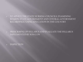    TO ADVICE THE STATE NURSING COUNCILS, EXAMINING
    BOARDS, STATE GOVERNMENT AND CENTRAL GOVERNMENT
    REGARDINGU USING EDUCATION IN THE COUNTRY



   PRESCRIBING OF SYLLABUS AND EVALUATE THE SYLLABUS
    IMPLEMENTED BY SON/CON



   INSPECTION
 