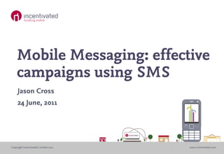 Mobile Messaging: effective
    campaigns using SMS
     Jason Cross
     24 June, 2011




Copyright Incentivated Limited 2011   www.incentivated.com
 