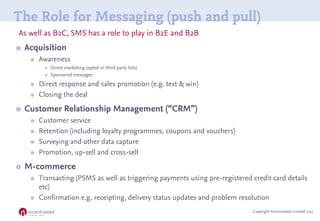 The Role for Messaging (push and pull)
As well as B2C, SMS has a role to play in B2E and B2B
   Acquisition
        Awar...