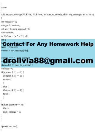 }
return;
}
void encode_message(FILE *in, FILE *out, int num_to_encode, char* my_message, int w, int h)
{
int encoded = 0;
unsigned char temp;
int idx = 0, num_coppied = 0;
char current;
int fileSize = (w * h * 3) - 8;
int i;
for(i = 0; i < fileSize; i++) {
temp = fgetc(in);
current = my_message[idx];
current >>= 7 - num_coppied;
num_coppied++;
if(encoded <= num_to_encode) {
encoded++;
if((current & 1) == 1) {
if((temp & 1) == 0) {
temp++;
}
} else {
if((temp & 1) == 1) {
temp--;
}
}
if(num_coppied == 8) {
idx++;
num_coppied = 0;
}
}
fputc(temp, out);
}
 
