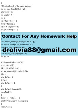}
//Gets the length of the secret message
int get_msg_length(FILE *fp) {
char temp = 0;
int length = 0;
int i;
for(i=0; i < 8; i++) {
temp = fgetc(fp);
if(i > 0) length <<= 1;
length |= (temp & 1);
}
return length;
}
void decode_message(int length, FILE *fp) {
int readTo = length * 8, numRead = 0, i;
unsigned char charBuffer = 0;
char temp;
char secret_message[length + 1];
int idx = 0;
while(numRead <= readTo) {
temp = fgetc(fp);
if(numRead % 8 == 0) {
secret_message[idx] = charBuffer;
idx++;
charBuffer = 0;
} else {
charBuffer <<= 1;
}
charBuffer |= (temp & 1);
numRead++;
}
for(i = 1; i < idx; i++) {
printf("%c", secret_message[i]);
}
printf("  ");
 