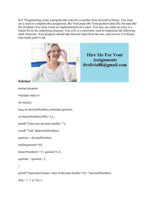 In C Programming create a program that converts a number from decimal to binary. You must
use a stack to complete this assignment. â€¢ Void pop() â€¢ Void push(int data) â€¢ Int top() â€¢
Int isEmpty() You must create an implementation of a stack. You may use either an array or a
linked list as the underlying structure. You will, at a minimum, need to implement the following
stack functions: Your program should take decimal input from the user, and convert it to binary,
and simply print it out.
Solution
normal program
#include<stdio.h>
int main(){
long int decimalNumber,remainder,quotient;
int binaryNumber[100],i=1,j;
printf("Enter any decimal number: ");
scanf("%ld",&decimalNumber);
quotient = decimalNumber;
while(quotient!=0){
binaryNumber[i++]= quotient % 2;
quotient = quotient / 2;
}
printf("Equivalent binary value of decimal number %d: ",decimalNumber);
for(j = i -1 ;j> 0;j--)
 