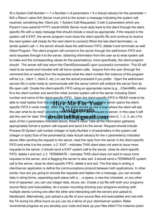 ID o System Call Number = -1 o Number n of parameters = 0 o Actual value(s) for the parameter =
N/A o Return value N/A Server must print to the screen a message indicating the system call
received, something like: Client pid: 1 System Call Requested: 3 with 2 parameters which are:
Param1=xxxx param2=YYYY result=XXXX Server must reply back to the client through the client
specific fifo with a reply message that should include a result as appropriate. If the request is the
system call 0 EXIT, the server program must close the client specific fifo and continue to receive
the next system call (ready for the next client to connect) When the last client terminates, i.e.
sends system call -1, the server should close the well known FIFO, delete it and terminate as well.
Client Program: The client program will connect to the server through the well-known FIFO and
send requests through it to the server, obtaining information from the user as to what system call
to make and the corresponding values for the parameter(s), more specifically, the client program
should: The server will now return the ClientID/processID upon successful connection. This ID will
need to be saved and included with all future system calls. Acquire from the user (through the
command line or reading from the keyboard) what the client number this instance of the program
will be (i.e., client 1, client 2, etc.) or use the actual processid if you prefer. Open the well-known
servers fifo in write mode to communicate with the server (which will unblock the server from its
fifo open call) Create the client-specific FIFO using an appropriate name (e.g., ./ClientNfifo, where
N is the client number and send the initial connect system call to the server including Client
number and name of the client-specific FIFO. Open the client-specific FIFO in READ mode to be
able to read replies from the server. (This will block the client until the server opens the client-
specific FIFO in write mode). After this, the client should go into a loop where the client will ask
the user what to do next? providing three choices: o 1 Send request to server, in this case it will
ask the user for data: What sytem call? How many parameters? (user enters 0, 1, 2, 3, etc.) For
each of the n parameters indicated above, Read a value Take all the information gathered,
appropriately format a system call request and send it to the server. Request should include:
Process ID System call number (integer or byte) Number n of parameters in the system call
(integer or byte) Size of the parameter(s) data Actual value(s) for the n parameter(s) indicated
above After sending the request to the server, read the reply from the server in the client-specific
FIFO and write it to the screen. o 2 EXIT - indicates THIS client does not want to issue more
requests to the server, it should send a EXIT system call to the server, close its client specific
FIFO, delete it and exit. o 3 TERMINATE - indicates THIS client does not want to issue more
requests to the server, and is flagging the server to also exit. it should send a TERMINATE system
call to the server, close its client specific FIFO, delete it and exit. The first step in writing a
client/server application is define the communications protocol between both applications. In other
words, how are you going to encode the requests and replies into a message, you can encode
data in string forms, separating each piece with a , - a space, a new line character, or any other
kind of separator, you can use integer data, strucs, etc. Create a zip file with both your programs
source file(s) and executables, do a screen recording showing your programs working (with
multiple clients running one after the other and interacting with the server) and upload to
blackboard. Alternatively, just upload a zip file of your source files and executables and visit with
the TA during his office hours so you can do a demo of your client/server system. Make
incremental progress as you develop your code and back up your files often!! For instance (each
 