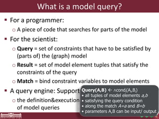 What is a model query? 
 For a programmer: 
o A piece of code that searches for parts of the model 
 For the scientist: 
o Query = set of constraints that have to be satisfied by 
(parts of) the (graph) model 
o Result = set of model element tuples that satisfy the 
constraints of the query 
o Match = bind constraint variables to model elements 
 A query engine: Supports 
o the definition&execution 
of model queries 
Query(A,B)  ∧condi(Ai,Bi) 
• all tuples of model elements a,b 
• satisfying the query condition 
• along the match A=a and B=b 
• parameters A,B can be input/ output 
 