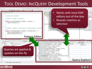 TOOL DEMO: INCQUERY Development Tools 
Query Explorer 
Pattern Editor 
Queries are applied & 
updates on-the-fly 
• Works with most EMF 
editors out-of-the-box 
• Reveals matches as 
selection 
 