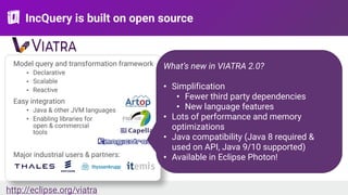 IncQuery is built on open source
http://eclipse.org/viatra
Model query and transformation framework
• Declarative
• Scalable
• Reactive
Easy integration
• Java & other JVM languages
• Enabling libraries for 
open & commercial 
tools
Major industrial users & partners:
What’s new in VIATRA 2.0?
• Simplification
• Fewer third party dependencies
• New language features
• Lots of performance and memory
optimizations
• Java compatibility (Java 8 required &
used on API, Java 9/10 supported)
• Available in Eclipse Photon!
 