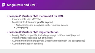 MagicDraw and EMF
• Lesson #1 Custom EMF metamodel for UML
• Incompatible with MDT.UML
• Most visible difference: profile support
• Applied profiles and stereotypes can be referenced by name
• „string typing”
• Lesson #2 Custom EMF implementation
• Mostly EMF-compatible, including change notifications! (support
incremental processing out-of-the box)
• Custom memory management (loading-unloading in the background)
• Custom transaction handling
 