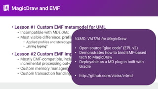 MagicDraw and EMF
• Lesson #1 Custom EMF metamodel for UML
• Incompatible with MDT.UML
• Most visible difference: profile support
• Applied profiles and stereotypes can be referenced by name
• „string typing”
• Lesson #2 Custom EMF implementation
• Mostly EMF-compatible, including change notifications! (support
incremental processing out-of-the box)
• Custom memory management (loading-unloading in the background)
• Custom transaction handling
V4MD: VIATRA for MagicDraw
• Open source ”glue code” (EPL v2)
• Demonstrates how to bind EMF-based
tech to MagicDraw
• Deployable as a MD plug-in built with
Gradle
• http://github.com/viatra/v4md
 