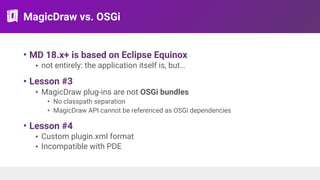 MagicDraw vs. OSGi
• MD 18.x+ is based on Eclipse Equinox
• not entirely: the application itself is, but…
• Lesson #3
• MagicDraw plug-ins are not OSGi bundles
• No classpath separation
• MagicDraw API cannot be referenced as OSGi dependencies
• Lesson #4
• Custom plugin.xml format
• Incompatible with PDE
 