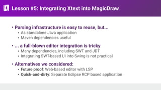 Lesson #5: Integrating Xtext into MagicDraw
• Parsing infrastructure is easy to reuse, but...
• As standalone Java application
• Maven dependencies useful
• ... a full-blown editor integration is tricky
• Many dependencies, including SWT and JDT
• Integrating SWT-based UI into Swing is not practical
• Alternatives we considered:
• Future proof: Web-based editor with LSP
• Quick-and-dirty: Separate Eclipse RCP based application
 
