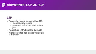 Alternatives: LSP vs. RCP
LSP
• Deploy language server within MD
! dependency issues
• Potential collusions with built-in
jars
• No mature LSP client for Swing UI
• Monaco editor has issues with built-
in browser
 