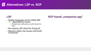 Alternatives: LSP vs. RCP
LSP
• Deploy language server within MD
! dependency issues
• Potential collusions with built-in
jars
• No mature LSP client for Swing UI
• Monaco editor has issues with built-
in browser
RCP-based „companion app”
 