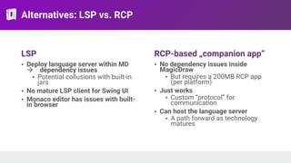 Alternatives: LSP vs. RCP
LSP
• Deploy language server within MD
! dependency issues
• Potential collusions with built-in
jars
• No mature LSP client for Swing UI
• Monaco editor has issues with built-
in browser
RCP-based „companion app”
• No dependency issues inside
MagicDraw
• But requires a 200MB RCP app
(per platform)
• Just works
• Custom “protocol” for
communication
• Can host the language server
• A path forward as technology
matures
 