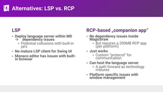 Alternatives: LSP vs. RCP
LSP
• Deploy language server within MD
! dependency issues
• Potential collusions with built-in
jars
• No mature LSP client for Swing UI
• Monaco editor has issues with built-
in browser
RCP-based „companion app”
• No dependency issues inside
MagicDraw
• But requires a 200MB RCP app
(per platform)
• Just works
• Custom “protocol” for
communication
• Can host the language server
• A path forward as technology
matures
• Platform specific issues with
window management
 