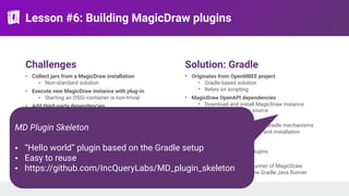 Lesson #6: Building MagicDraw plugins
Challenges
• Collect jars from a MagicDraw installation
• Non-standard solution
• Execute new MagicDraw instance with plug-in
• Starting an OSGi container is non-trivial
• Add third-party dependencies
• Maven dependencies
• Plugin descriptors have to include all jar files by
name
• Separate installation descriptor as well in a
different format
• Handling generated code
• VIATRA VQL language
• Xtend language
Solution: Gradle
• Originates from OpenMBEE project
• Gradle-based solution
• Relies on scripting
• MagicDraw OpenAPI dependencies
• Download and install MagicDraw instance
• Use as dependency source
• External dependencies
• Downloaded via standard Gradle mechanisms
• Script can update plugin and installation
descriptor files
• Generated code
• Handled via Gradle plugins
• Running MagicDraw
• Starts the Platform Runner of MagicDraw
• Parameterized with the Gradle Java Runner
MD Plugin Skeleton
• “Hello world” plugin based on the Gradle setup
• Easy to reuse
• https://github.com/IncQueryLabs/MD_plugin_skeleton
 