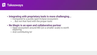 Takeaways
• Integrating with proprietary tools is more challenging...
• Compared to a purely open Eclipse ecosystem
• ... But not that hard with the proper tools
• No Magic is an open and collaborative partner
• Open ecosystem around MD (on a smaller scale) is worth
exploring
• And contributing to!
 