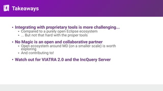 Takeaways
• Integrating with proprietary tools is more challenging...
• Compared to a purely open Eclipse ecosystem
• ... But not that hard with the proper tools
• No Magic is an open and collaborative partner
• Open ecosystem around MD (on a smaller scale) is worth
exploring
• And contributing to!
• Watch out for VIATRA 2.0 and the IncQuery Server
 
