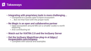 Takeaways
• Integrating with proprietary tools is more challenging...
• Compared to a purely open Eclipse ecosystem
• ... But not that hard with the proper tools
• No Magic is an open and collaborative partner
• Open ecosystem around MD (on a smaller scale) is worth
exploring
• And contributing to!
• Watch out for VIATRA 2.0 and the IncQuery Server
• Get the IncQuery MagicDraw plug-in at https://
incquerylabs.com/incquery
• Complete with tutorial and examples
 