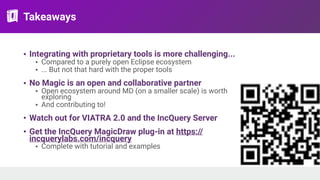 Takeaways
• Integrating with proprietary tools is more challenging...
• Compared to a purely open Eclipse ecosystem
• ... But not that hard with the proper tools
• No Magic is an open and collaborative partner
• Open ecosystem around MD (on a smaller scale) is worth
exploring
• And contributing to!
• Watch out for VIATRA 2.0 and the IncQuery Server
• Get the IncQuery MagicDraw plug-in at https://
incquerylabs.com/incquery
• Complete with tutorial and examples
 