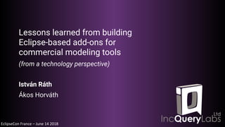 EclipseCon France – June 14 2018
Lessons learned from building
Eclipse-based add-ons for
commercial modeling tools
(from a technology perspective)
István Ráth
Ákos Horváth
 